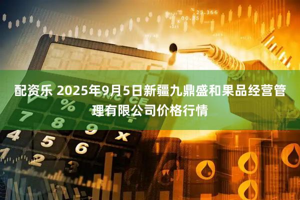 配资乐 2025年9月5日新疆九鼎盛和果品经营管理有限公司价格行情
