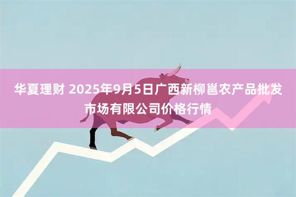 华夏理财 2025年9月5日广西新柳邕农产品批发市场有限公司价格行情