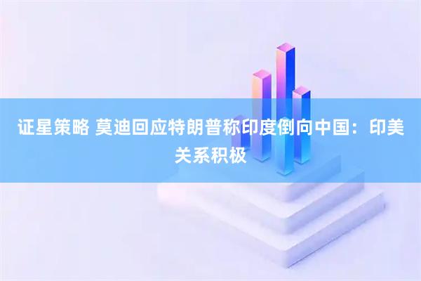 证星策略 莫迪回应特朗普称印度倒向中国：印美关系积极