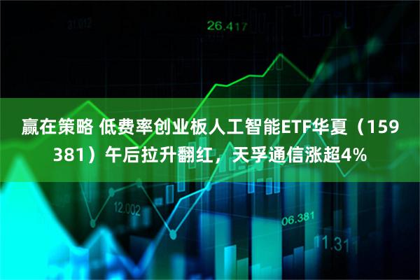 赢在策略 低费率创业板人工智能ETF华夏（159381）午后拉升翻红，天孚通信涨超4%