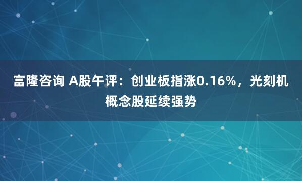 富隆咨询 A股午评：创业板指涨0.16%，光刻机概念股延续强势