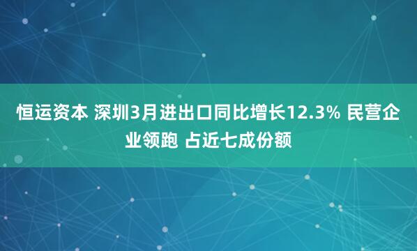 恒运资本 深圳3月进出口同比增长12.3% 民营企业领跑 占近七成份额