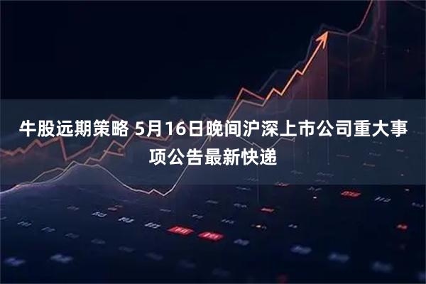 牛股远期策略 5月16日晚间沪深上市公司重大事项公告最新快递