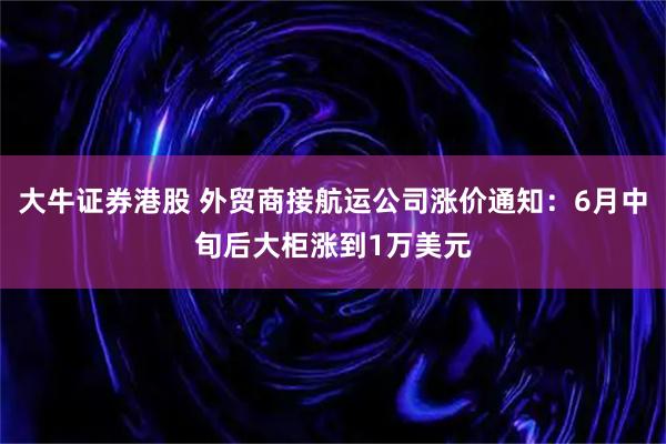 大牛证券港股 外贸商接航运公司涨价通知：6月中旬后大柜涨到1万美元