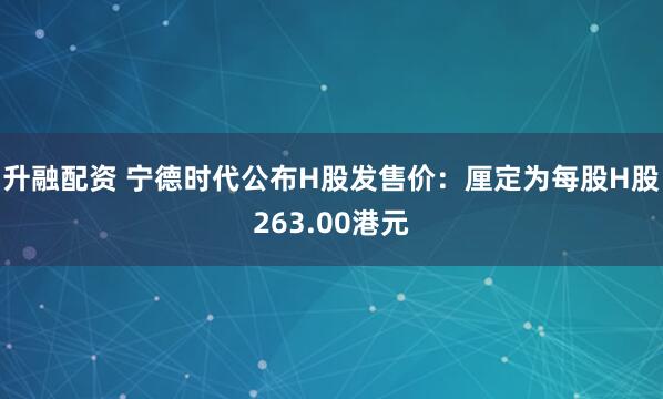 升融配资 宁德时代公布H股发售价：厘定为每股H股263.00港元