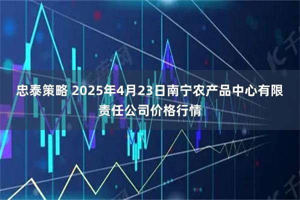 忠泰策略 2025年4月23日南宁农产品中心有限责任公司价格行情