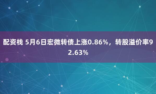 配资栈 5月6日宏微转债上涨0.86%，转股溢价率92.63%