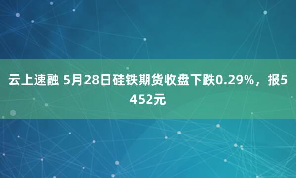 云上速融 5月28日硅铁期货收盘下跌0.29%，报5452元
