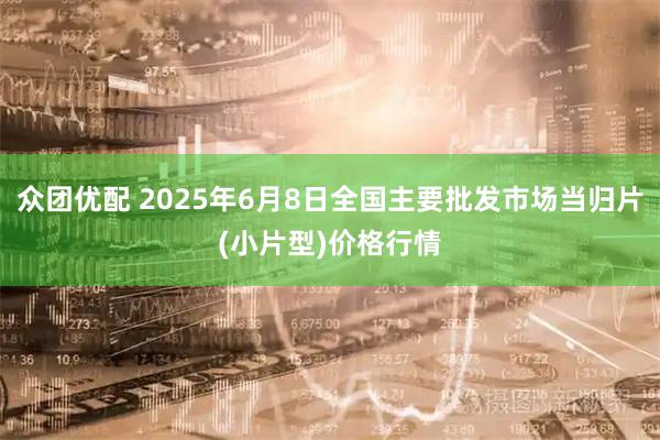 众团优配 2025年6月8日全国主要批发市场当归片(小片型)价格行情
