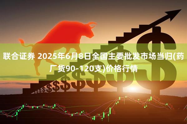 联合证券 2025年6月8日全国主要批发市场当归(药厂货90-120支)价格行情
