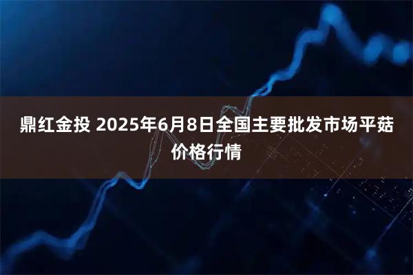 鼎红金投 2025年6月8日全国主要批发市场平菇价格行情