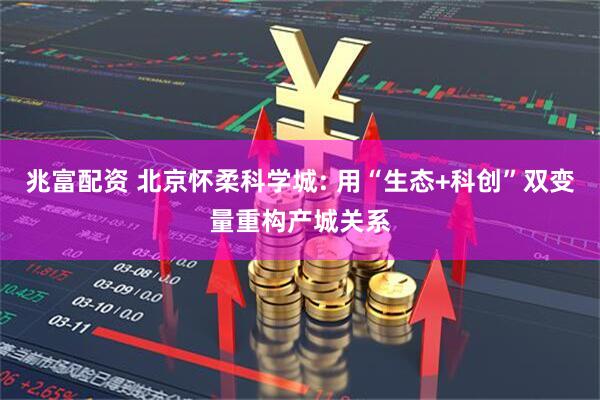 兆富配资 北京怀柔科学城: 用“生态+科创”双变量重构产城关系