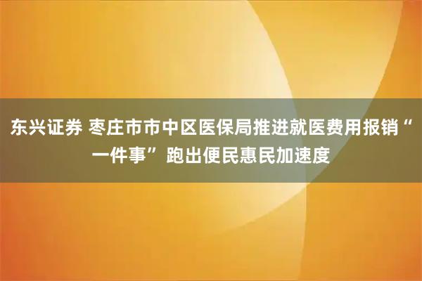 东兴证券 枣庄市市中区医保局推进就医费用报销“一件事” 跑出便民惠民加速度