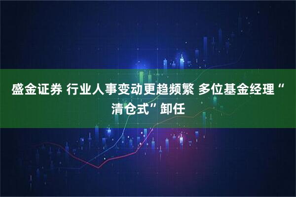 盛金证券 行业人事变动更趋频繁 多位基金经理“清仓式”卸任