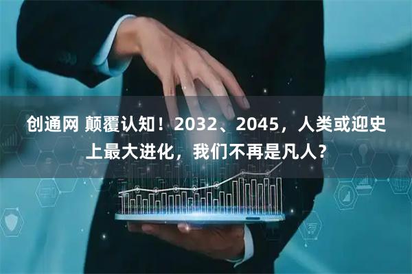 创通网 颠覆认知！2032、2045，人类或迎史上最大进化，我们不再是凡人？