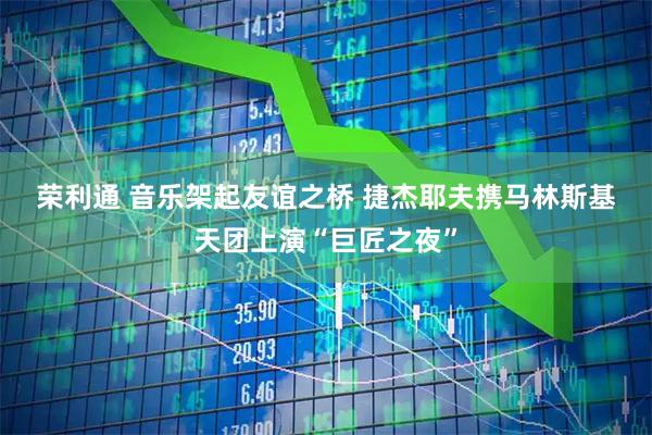 荣利通 音乐架起友谊之桥 捷杰耶夫携马林斯基天团上演“巨匠之夜”