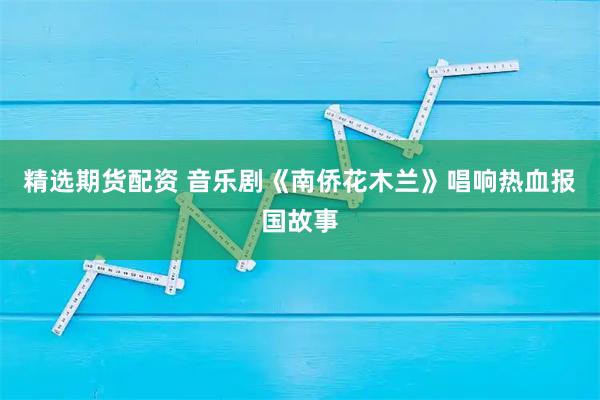 精选期货配资 音乐剧《南侨花木兰》唱响热血报国故事