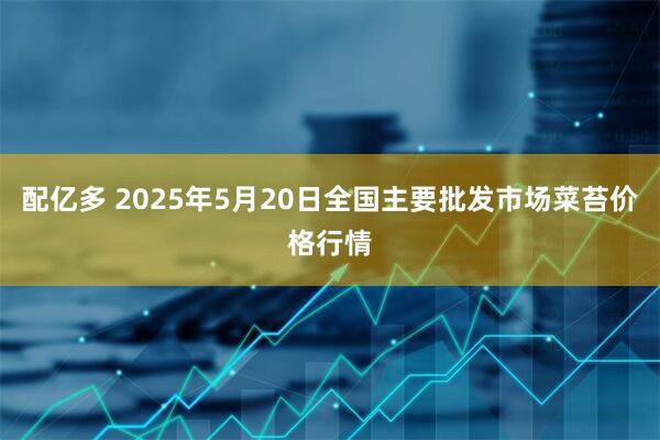 配亿多 2025年5月20日全国主要批发市场菜苔价格行情