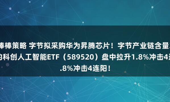 棒棒策略 字节拟采购华为昇腾芯片！字节产业链含量33%的科创人工智能ETF（589520）盘中拉升1.8%冲击4连阳！