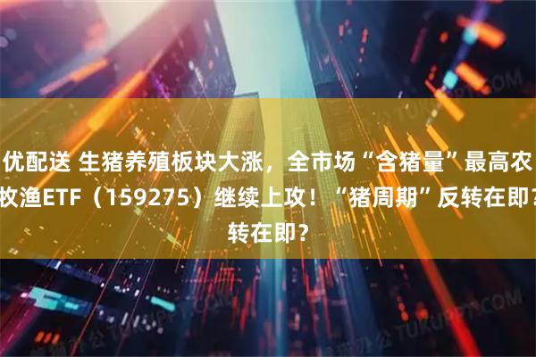 优配送 生猪养殖板块大涨，全市场“含猪量”最高农牧渔ETF（159275）继续上攻！“猪周期”反转在即？