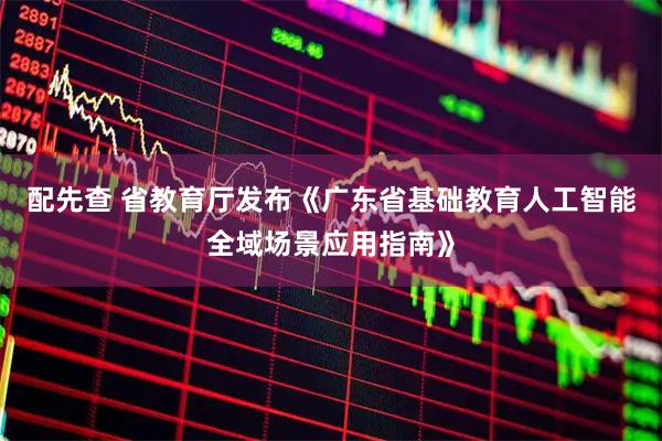 配先查 省教育厅发布《广东省基础教育人工智能全域场景应用指南》
