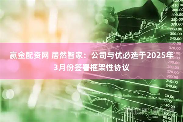 赢金配资网 居然智家：公司与优必选于2025年3月份签署框架性协议