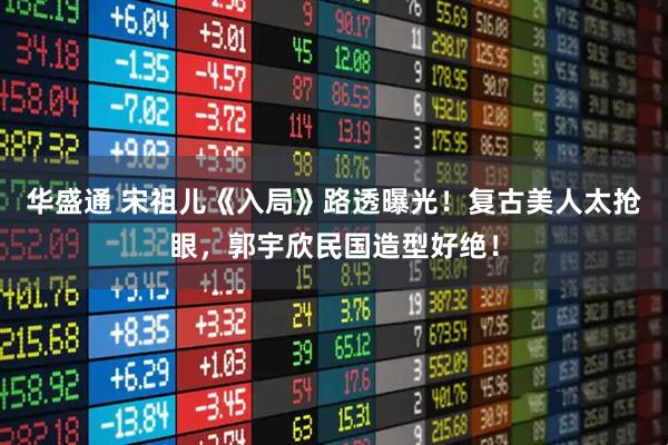 华盛通 宋祖儿《入局》路透曝光！复古美人太抢眼，郭宇欣民国造型好绝！