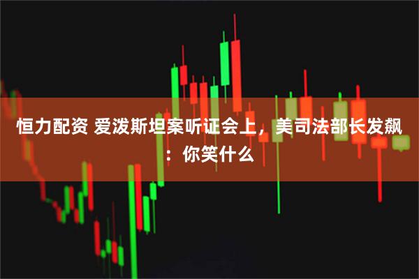恒力配资 爱泼斯坦案听证会上，美司法部长发飙：你笑什么