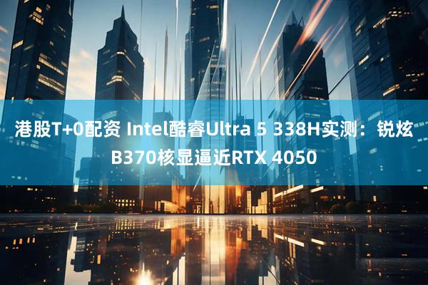 港股T+0配资 Intel酷睿Ultra 5 338H实测：锐炫B370核显逼近RTX 4050