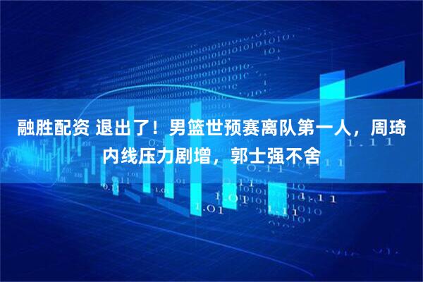 融胜配资 退出了！男篮世预赛离队第一人，周琦内线压力剧增，郭士强不舍