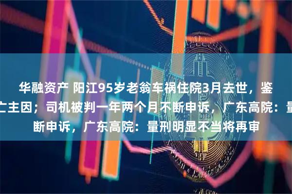 华融资产 阳江95岁老翁车祸住院3月去世，鉴定称自身因素系死亡主因；司机被判一年两个月不断申诉，广东高院：量刑明显不当将再审