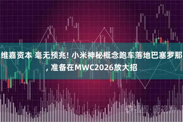 维嘉资本 毫无预兆! 小米神秘概念跑车落地巴塞罗那, 准备在MWC2026放大招
