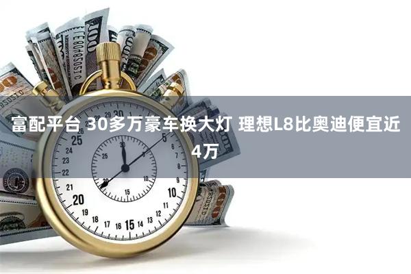 富配平台 30多万豪车换大灯 理想L8比奥迪便宜近4万