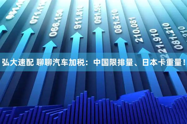 弘大速配 聊聊汽车加税：中国限排量、日本卡重量！