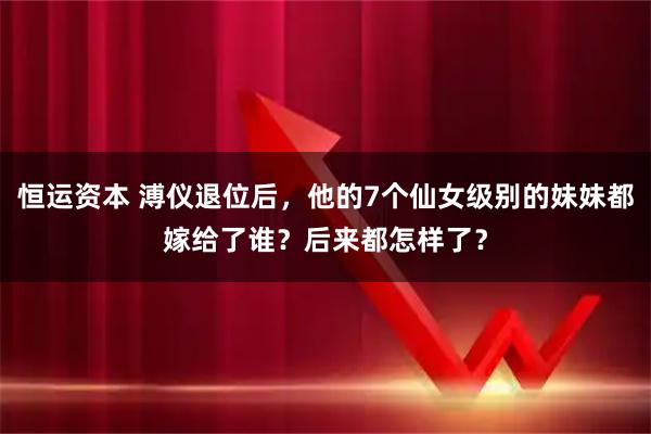 恒运资本 溥仪退位后，他的7个仙女级别的妹妹都嫁给了谁？后来都怎样了？