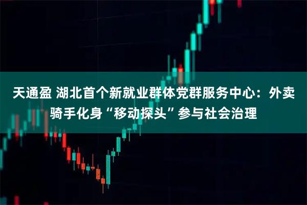 天通盈 湖北首个新就业群体党群服务中心：外卖骑手化身“移动探头”参与社会治理