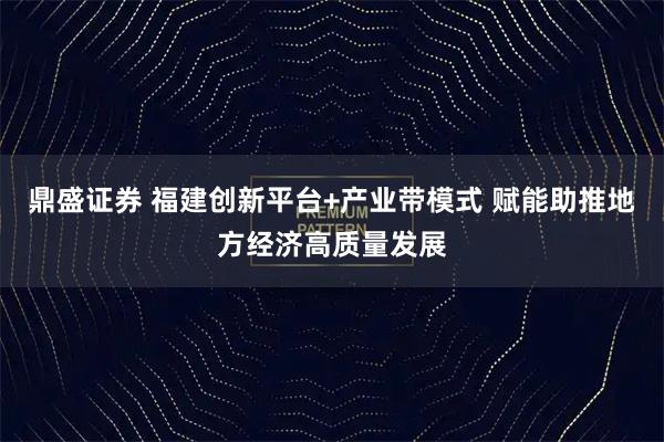 鼎盛证券 福建创新平台+产业带模式 赋能助推地方经济高质量发展