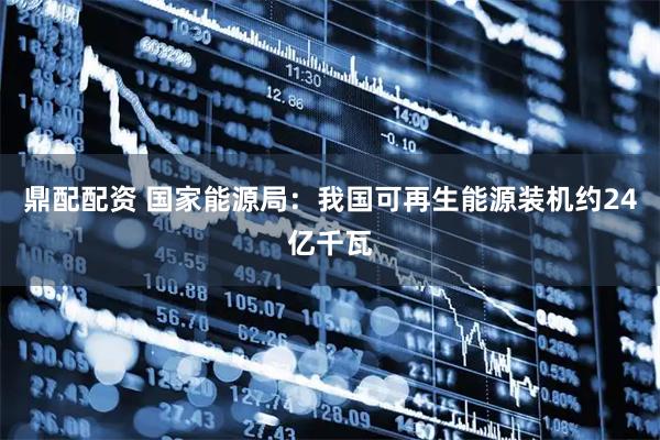 鼎配配资 国家能源局：我国可再生能源装机约24亿千瓦