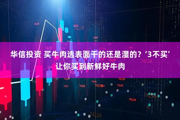 华信投资 买牛肉选表面干的还是湿的？‘3不买’让你买到新鲜好牛肉