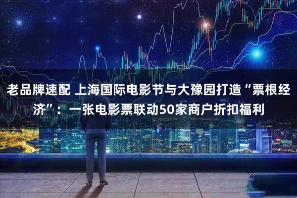 老品牌速配 上海国际电影节与大豫园打造“票根经济”：一张电影票联动50家商户折扣福利