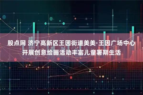 股点网 济宁高新区王因街道美美·王因广场中心开展创意绘画活动丰富儿童暑期生活