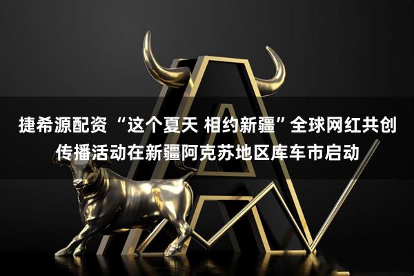 捷希源配资 “这个夏天 相约新疆”全球网红共创传播活动在新疆阿克苏地区库车市启动