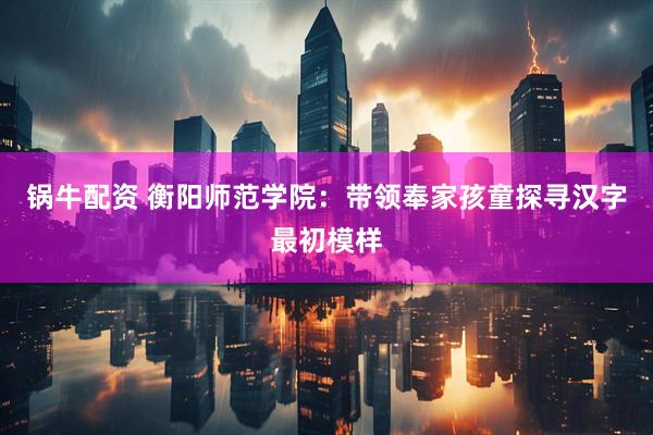 锅牛配资 衡阳师范学院：带领奉家孩童探寻汉字最初模样